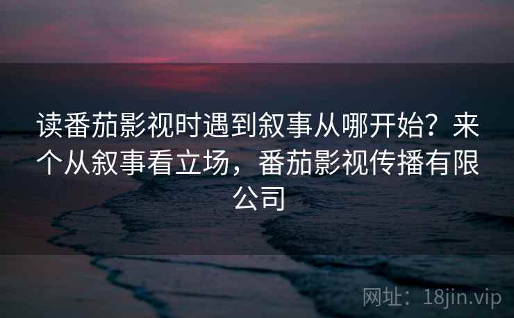 读番茄影视时遇到叙事从哪开始?来个从叙事看立场,番茄影视传播有限公司