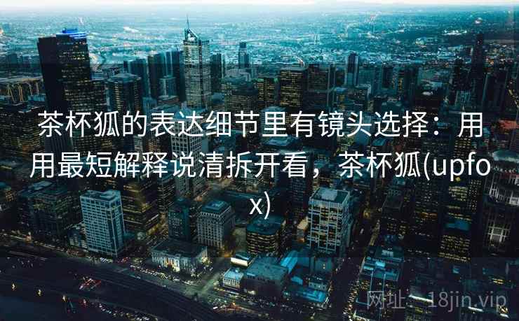 茶杯狐的表达细节里有镜头选择：用用最短解释说清拆开看，茶杯狐(upfox)