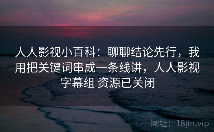 人人影视小百科：聊聊结论先行，我用把关键词串成一条线讲，人人影视字幕组 资源已关闭