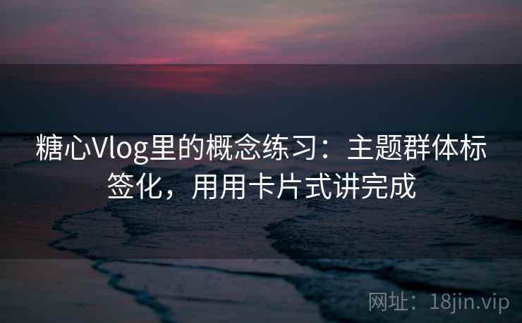 糖心Vlog里的概念练习：主题群体标签化，用用卡片式讲完成