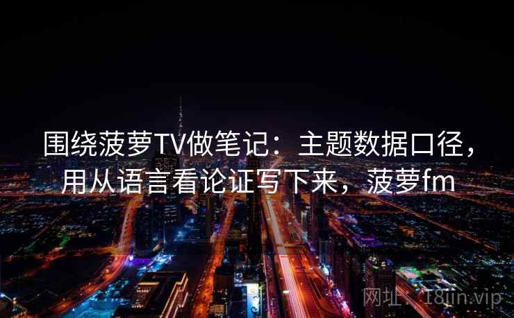 围绕菠萝TV做笔记：主题数据口径，用从语言看论证写下来，菠萝fm