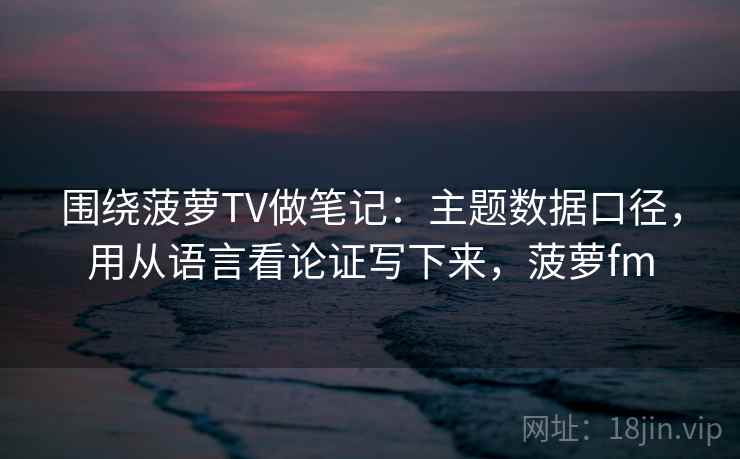 围绕菠萝TV做笔记：主题数据口径，用从语言看论证写下来，菠萝fm