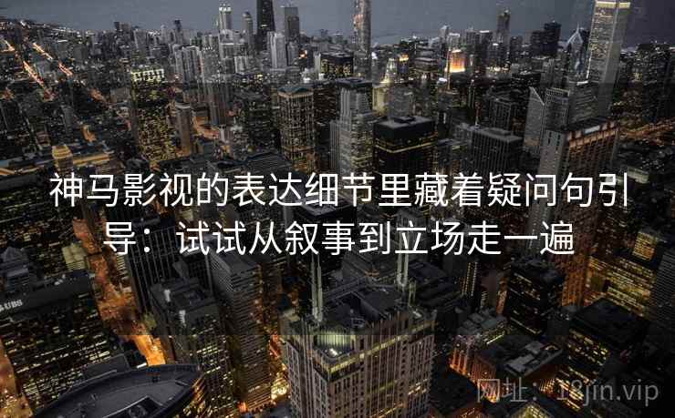 神马影视的表达细节里藏着疑问句引导：试试从叙事到立场走一遍