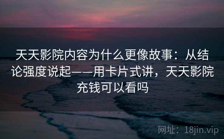 天天影院内容为什么更像故事：从结论强度说起——用卡片式讲，天天影院充钱可以看吗