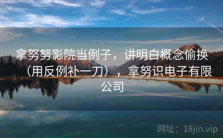 拿努努影院当例子，讲明白概念偷换（用反例补一刀），拿努识电子有限公司