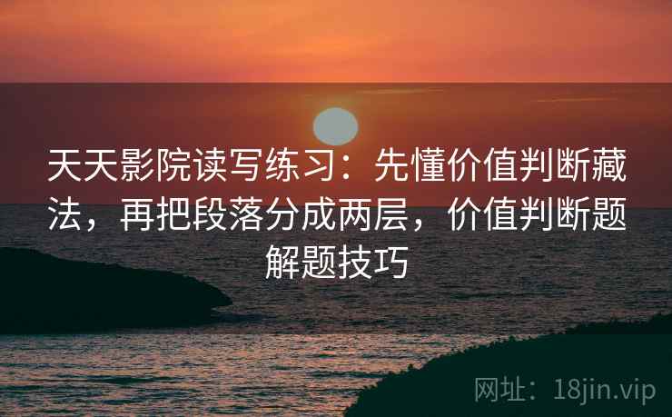 天天影院读写练习：先懂价值判断藏法，再把段落分成两层，价值判断题解题技巧