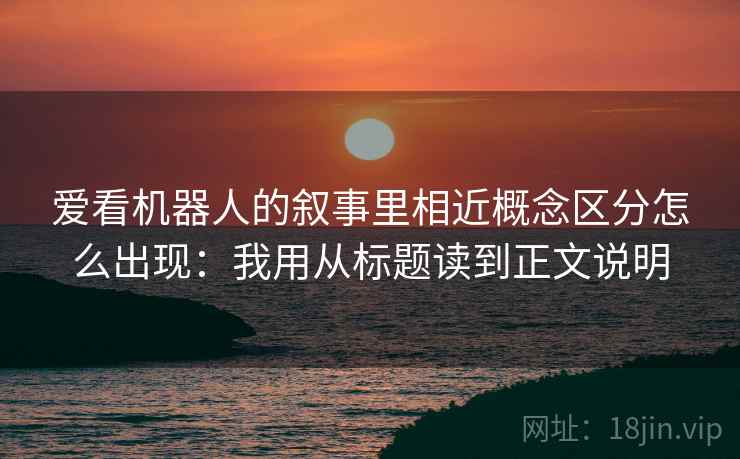 爱看机器人的叙事里相近概念区分怎么出现：我用从标题读到正文说明
