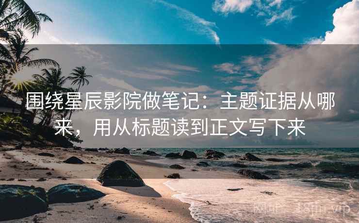 围绕星辰影院做笔记：主题证据从哪来，用从标题读到正文写下来