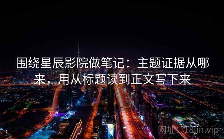 围绕星辰影院做笔记：主题证据从哪来，用从标题读到正文写下来